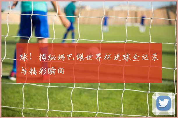 球!揭秘姆巴佩世界杯进球全记录与精彩瞬间