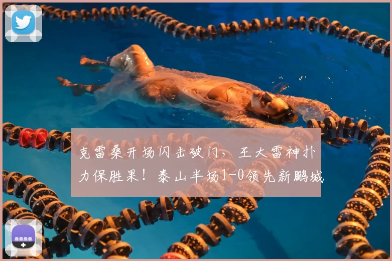 克雷桑开场闪击破门,王大雷神扑力保胜果!泰山半场1-0领先新鹏城