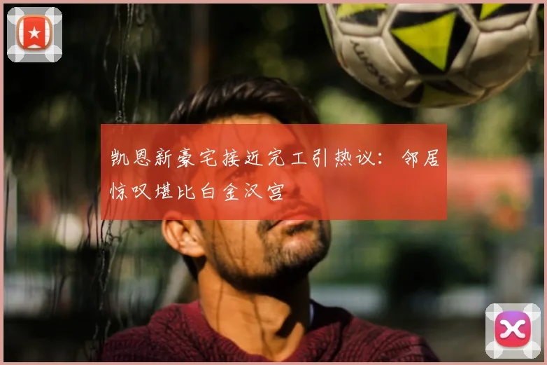 凯恩新豪宅接近完工引热议:邻居惊叹堪比白金汉宫