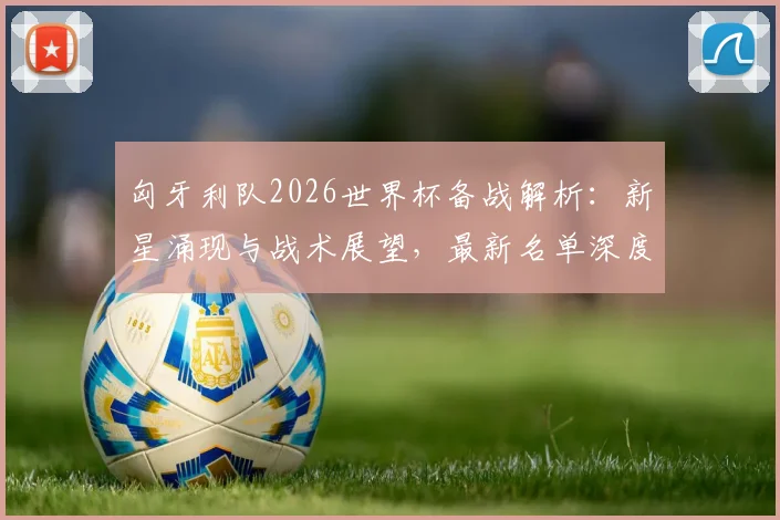 匈牙利队2026世界杯备战解析:新星涌现与战术展望,最新名单深度解读