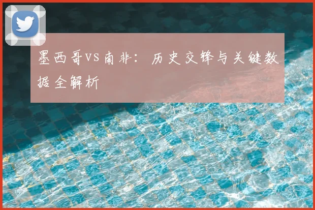 墨西哥vs南非:历史交锋与关键数据全解析