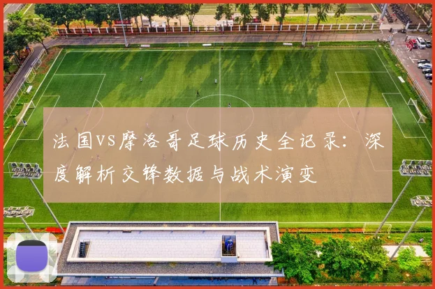 法国vs摩洛哥足球历史全记录:深度解析交锋数据与战术演变