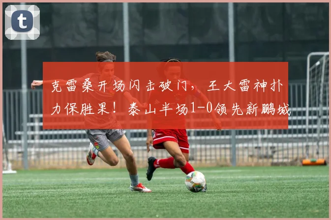 克雷桑开场闪击破门，王大雷神扑力保胜果！泰山半场1-0领先新鹏城