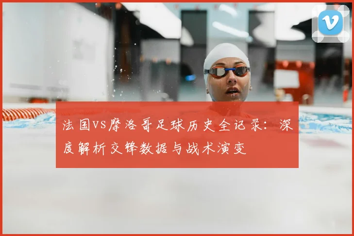 法国vs摩洛哥足球历史全记录：深度解析交锋数据与战术演变