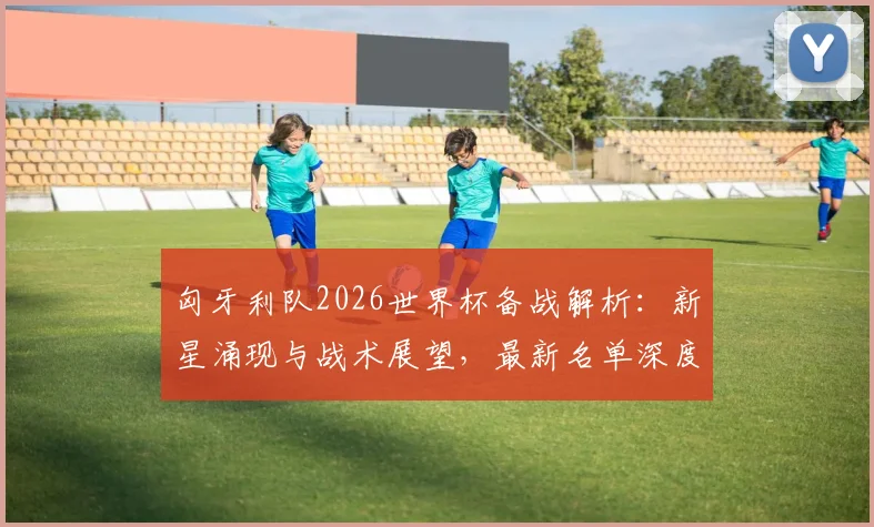匈牙利队2026世界杯备战解析:新星涌现与战术展望,最新名单深度解读