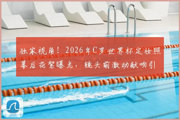 独家视角!2026年C罗世界杯定妆照幕后花絮曝光,镜头前激动献吻引全网热议