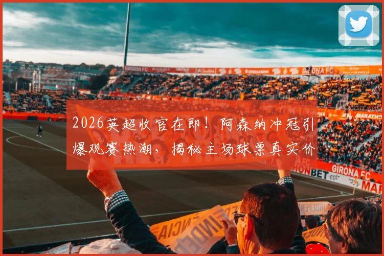 2026英超收官在即!阿森纳冲冠引爆观赛热潮,揭秘主场球票真实价格与抢票攻略